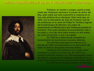 DIEGO RODRÍGUEZ DE SILVA Y VELÁZQUEZ (1559-1660) Pacheco, su mentor y suegro, quería a toda costa que Velázquez alcanzara el puesto de pintor del Rey, pues sabía que esto supondría la madurez en la rica vida artística de su discípulo. Esto haría que, en 1623, con la intercesión de Juan de Fonseca, uno de los andaluces en la corte de Felipe IV, Pacheco lograra del Conde-Duque de Olivares una orden de presentación en Madrid para que Velázquez pintase al monarca. Tras unas semanas de acomodación, trae a su mujer y a su hija (otra había muerto un año antes), así como al servicio, a vivir a la capital. En 1629 fue a Italia donde completó su conocimiento de las diversas escuelas italianas. Su actividad palaciega fue intensa en la década de 1630 concentrándose en la decoración del Salón de Reinos del palacio del Buen Retiro. Velázquez fue subiendo en el rango como cortesano y criado de la casa real. En 1643 se le nombró ayuda de cámara y en 1652 aposentador mayor del palacio, cargos que le obligaron a atender al rey y a supervisar las obras de decoración de los reales sitios. En 1659 fue nombrado Caballero de Santiago. www. laboutiquedelpowerpoint. com 