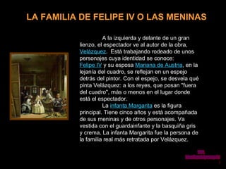 LA FAMILIA DE FELIPE IV O LAS MENINAS A la izquierda y delante de un gran lienzo, el espectador ve al autor de la obra,  Velázquez .  Está trabajando rodeado de unos personajes cuya identidad se conoce:  Felipe IV  y su esposa  Mariana de Austria , en la lejanía del cuadro, se reflejan en un espejo detrás del pintor. Con el espejo, se desvela qué pinta Velázquez: a los reyes, que posan &quot;fuera del cuadro&quot;, más o menos en el lugar donde está el espectador.  La  infanta   Margarita  es la figura principal. Tiene cinco años y está acompañada de sus meninas y de otros personajes. Va vestida con el guardainfante y la basquiña gris y crema. La infanta Margarita fue la persona de la familia real más retratada por Velázquez.   www. laboutiquedelpowerpoint. com 