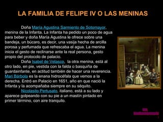 LA FAMILIA DE FELIPE IV O LAS MENINAS Doña  María Agustina Sarmiento de Sotomayor , menina de la Infanta. La Infanta ha pedido un poco de agua para beber y doña María Agustina le ofrece sobre una bandeja, un búcaro, es decir, una vasija hecha de arcilla porosa y perfumada que refrescaba el agua. La menina inicia el gesto de reclinarse ante la real persona, gesto propio del protocolo de palacio.  Doña  Isabel de Velasco ,  la otra menina, está al otro lado, en pie, vestida con la falda o basquiña de guardainfante, en actitud también de hacer una reverencia.  Mari Bárbola  es la enana hidrocéfala que vemos a la derecha. Entró en Palacio en 1651, año en que nació la Infanta y la acompañaba siempre en su séquito.  Nicolasito Pertusato , italiano, está a su lado y aparece golpeando con su pie a un mastín pintado en primer término, con aire tranquilo.   www. laboutiquedelpowerpoint. com 