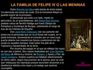 LA FAMILIA DE FELIPE IV O LAS MENINAS Doña  Marcela de Ulloa  está detrás de doña Isabel. Va adornada con tocas de viuda. Era la Camarera Mayor (o guarda mayor de la princesa).  El personaje que está a su lado, medio en penumbra, es un guardadamas, don  Diego Ruiz Azcona , prelado vasco de familia hidalga que fuera Obispo de Pamplona y Arzobispo de Burgos, ostentando el cargo de Ayo de los Infantes de España.  Don  José Nieto Velázquez  (tal vez pariente del pintor) es el personaje que se ve al fondo del cuadro, en la parte luminosa, atravesando el corredor por un vano cuya puerta abierta nos muestra los típicos cuarterones tan de moda en aquellos tiempos. Este señor fue jefe de la Tapicería y Aposentador de la reina.  Por encima del espejo en el que se reflejan los reyes se ven dos cuadros. Son copias realizadas por  Juan Bautista del   Mazo  de  Minerva y Aracné , de  Rubens , y  Apolo y Pan , de  Jacob Jordaens . Ambos cuadros se hallaban efectivamente en dicho salón, según documentos de la época; pero se cree que Velázquez los reprodujo porque esconden alusiones a la obediencia debida a los reyes y al castigo que acarrea incumplirla. www. laboutiquedelpowerpoint. com 