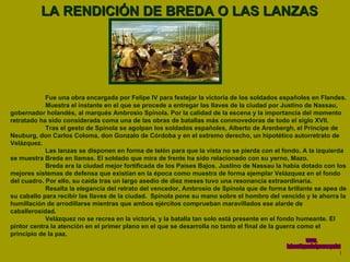 LA RENDICIÓN DE BREDA O LAS LANZAS Fue una obra encargada por Felipe IV para festejar la victoria de los soldados españoles en Flandes.  Muestra el instante en el que se procede a entregar las llaves de la ciudad por Justino de Nassau, gobernador holandés, al marqués Ambrosio Spínola. Por la calidad de la escena y la importancia del momento retratado ha sido considerada coma una de las obras de batallas más conmovedoras de todo el siglo XVII.  Tras el gesto de Spínola se agolpan los soldados españoles, Alberto de Arenbergh, el Príncipe de Neuburg, don Carlos Coloma, don Gonzalo de Córdoba y en el extremo derecho, un hipotético autorretrato de Velázquez.  Las lanzas se disponen en forma de telón para que la vista no se pierda con el fondo. A la izquierda se muestra Breda en llamas. El soldado que mira de frente ha sido relacionado con su yerno, Mazo.  Breda era la ciudad mejor fortificada de los Países Bajos. Justino de Nassau la había dotado con los mejores sistemas de defensa que existían en la época como muestra de forma ejemplar Velázquez en el fondo del cuadro. Por ello, su caída tras un largo asedio de diez meses tuvo una resonancia extraordinaria.  Resalta la elegancia del retrato del vencedor, Ambrosio de Spínola que de forma brillante se apea de su caballo para recibir las llaves de la ciudad.  Spínola pone su mano sobre el hombro del vencido y le ahorra la humillación de arrodillarse mientras que ambos ejércitos comprueban maravillados ese alarde de caballerosidad.  Velázquez no se recrea en la victoria, y la batalla tan solo está presente en el fondo humeante. El pintor centra la atención en el primer plano en el que se desarrolla no tanto el final de la guerra como el principio de la paz. www. laboutiquedelpowerpoint. com 