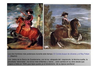 Los dos hombres más poderosos durante este tiempo: El Conde-duque de olivares y el Rey Felipe
IV (Madrid)
Los cielos de la Sierra de Guadarrama, con la luz atrapada del crepúsculo, la técnica suelta, la
pincelada “abreviada”, los tonos más brillantes y claros….todo cambia en su obra desde que
viajara a Italia en 1629.¡que lejos queda ya el tenebrismo de su época sevillana!
 