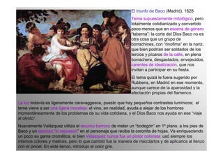 El triunfo de Baco (Madrid). 1628
                                                           Tema supuestamente mitológico, pero
                                                           totalmente cotidianizado y convertido
                                                           poco menos que en escena de género
                                                           “taberna”: la corte del Dios Baco no es
                                                           otra cosa que un grupo de
                                                           borrachines, con “rinofima” en la nariz,
                                                           que bien podrían ser soldados de los
                                                           tercios y pícaros de la calle, en plena
                                                           borrachera, desgastados, envejecidos,
                                                           carentes de idealización, que nos
                                                           invitan a participar en su fiesta.
                                                           El tema quizá le fuera sugerido por
                                                           Rubbens, en Madrid en ese momento,
                                                           aunque carece de la aparosidad y la
                                                           afectación propias del flamenco.

La luz todavía es ligeramente caravaggesca, puesto que hay pequeños contrastes lumínicos; el
tema viene a ser una ligera moraleja: el vino, en realidad, ayuda a alejar de los hombres
momentáneamente de los problemas de su vida cotidiana, y el Dios Baco nos ayuda en ese “viaje
al olvido”.
Nuevamente Velázquez utiliza el recurso barroco de meter un “bodegón” en 1º plano, a los pies de
Baco y un escorzo “in repussoir” en el personaje que recibe la coronita de hojas. Va enriqueciendo
un poco su gama cromática, si bien Velazquez nunca fue un pintor colorista: usó siempre los
mismos colores y matices, pero lo que cambió fue la manera de mezclarlos y de aplicarlos al lienzo
con el pincel. En este lienzo, introdujo el color gris.
 