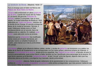 La rendición de Breda. (Madrid) 1635/ 37
Fue un encargo para el Salón de Reinos del
Palacio del Buen Retiro de Madrid.
 El tema está ambientado en plena guerra de
los 30 años, cuando las tropas del rey Felipe
IV, al mando del genovés Ambrosio de
Spínola, vuelven a conquistar, tras un duro
asedio, la ciudad holandesa de Breda,en 1625,
defendida por Justino de Nassau, miembro de
la familia de los Orange. El vencido entrega las
llaves de la ciudad al vencedor, Spínola, a
quien Velázquez retrata como un Gral
condescendiente con el vencido, lleno de
nobleza ante su valentía. En realidad, pura
ficción, pues este acto nunca se produjo.
Sabemos que la composición fue modificada
varias veces por el autor: las lanzas, por
ejemplo, fueron un añadido finalizado el
cuadro, para marcar aun más la profundidad
del paisaje.

Los colores reflejan ya la influencia italiana: platas, verdes y azules de gama fría se incorporan a su paleta; los
cielos de la Sierra de Guadarrama no se corresponden con los cielos grises y plomizos propios de Holanda, ni
tampoco la luminosidad de la escena, propia de la luz española. Hay realismo en los rostros: a Spínola, el autor lo
conocía personalmente, pues juntos fueron a Italia; tambien se han identificado otros personajes de la escena. En
este lienzo aparece ya la llamada “perspectiva aérea”: el aire “circula” entre las figuras, dejando claro que hay
diferentes planos en la obra y una lejanía muy marcada, dando profundidad.
Armonía y equilibrio clásicos, frente al gusto rubbensino de la aparatosidad en las composiciones: Velázquez
prefiere la sencillez, el orden, el equilibrio y la armonía entre ambos protagonistas, que más parecen hablando que
una escena militar de rendición.
 