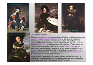 Los “Bufones”. (Madrid)
Curioso grupo de personajes que habitaban el Alcázar madrileño, destinados al
servicio de los miembros de la Familia Real –el rey, la reina, sus hijos o
hermanos-, y que adolecían generalmente de algún defecto físico: eran
enanos, disminuídos psíquicos o físicos, parálisis facial, ceguera…. Con una
misión: divertir a la Corte para distraer la vida cotidiana. El pintor nunca los
retrató recreándose en sus defectos: al contrario, los ennoblece, les da
solemnidad, honra, dignidad…aunque no rehuye nunca su defecto. Inspiran
ternura, no desprecio. Les humaniza, frente al desprecio que tenían en la
Corte. Se han considerado un lejano antecedente de la “estética del feísmo”,
que tanto éxito tuvo en las vanguardias del s. XX.
Morra, el enano, al servicio de los reyes Felipe IV e Isabel de Borbón; el
oligofrénico “niño de vallecas” servía a Baltasar Carlos y Juan Calabacillas
servía al hermano del rey, el cardenal- Infante Fernando.
 