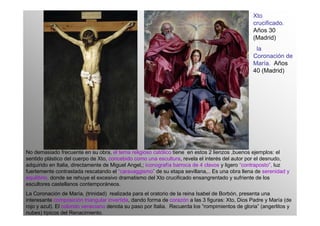 Xto
                                                                                                 crucificado.
                                                                                                 Años 30
                                                                                                 (Madrid)
                                                                                                  la
                                                                                                 Coronación de
                                                                                                 María. Años
                                                                                                 40 (Madrid)




No demasiado frecuente en su obra, el tema religioso católico tiene en estos 2 lienzos ,buenos ejemplos: el
sentido plástico del cuerpo de Xto, concebido como una escultura, revela el interés del autor por el desnudo,
adquirido en Italia, directamente de Miguel Angel,; iconografía barroca de 4 clavos y ligero “contraposto”, luz
fuertemente contrastada rescatando el “caravaggismo” de su etapa sevillana,.. Es una obra llena de serenidad y
equilibrio, donde se rehuye el excesivo dramatismo del Xto crucificado ensangrentado y sufriente de los
escultores castellanos contemporáneos.
La Coronación de María, (trinidad) realizada para el oratorio de la reina Isabel de Borbón, presenta una
interesante composición triangular invertida, dando forma de corazón a las 3 figuras: Xto, Dios Padre y María (de
rojo y azul). El colorido veneciano denota su paso por Italia. Recuerda los “rompimientos de gloria” (angerlitos y
nubes) típicos del Renacimiento.
 