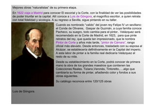 Mejores obras “naturalistas” de su primera etapa.
En 1622 viaja a Madrid para conocer El escorial y la Corte, con la finalidad de ver las posibilidades
de poder triunfar en la capital. Allí conoce a Luis de Góngora, el magnífico escritor, a quien retrata
con total fidelidad y sicología. A su regreso a Sevilla, sigue pintando en su taller.
                                  Cuando es nombrado “valido” del joven rey Felipe IV un sevillano:
                                  el Conde de Olivares, Gaspar de Guzmán, a cuya familia conoce
                                  Pacheco, su suegro, todo cambia para el pintor.. Velázquez será
                                  recomendado en la Corte de Madrid, en 1623, para que pinte
                                  retratos del rey, que queda tan impresionado, que le nombra
                                  Pintor de Corte y años más tarde, “pintor de Cámara”, rango
                                  oficial más elevado. Desde entonces, trasladado con su esposa al
                                  Alcázar, se establecería definitivamente en la Capital del imperio.
                                  A esta labor de pintar a la familia real dedicaría Velázquez el
                                  resto de su vida.
                                  Desde su establecimiento en la Corte, podrá conocer de primera
                                  mano la obra de los grandes maestros que contienen las
                                  Colecciones Reales. Tiziano,Veronés, Tintoretto,….algo que
                                  cambiaría su forma de pintar, añadiendo color y fondos a sus
                                  obras siguientes.
                                  Su catálogo reconoce entre 120/125 obras


Luis de Góngora.
 