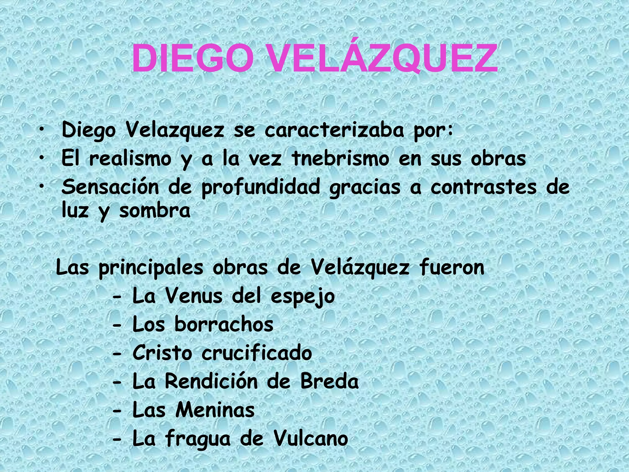 DIEGO VELÁZQUEZ Diego Velazquez se caracterizaba por: El realismo y a la vez tnebrismo en sus obras  Sensación de profundidad gracias a contrastes de luz y sombra Las principales obras de Velázquez fueron - La Venus del espejo - Los borrachos - Cristo crucificado - La Rendición de Breda - Las Meninas - La fragua de Vulcano 