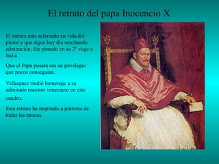 El retrato del papa Inocencio X   El retrato más aclamado en vida del pintor y que sigue hoy día suscitando admiración , fue pintado en su 2º viaje a Italia  Que el Papa posara era un privilegio que pocos conseguían.  Velázquez rindió homenaje a su admirado maestro veneciano en este cuadro . Este retrato ha inspirado a pintores de todas las épocas. 