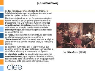 [Las hilanderas]

En Las Hilanderas sitúa el mito de Aracné, la
habilidosa tejedora perseguida por Atenea, en el
taller de tapices de Santa Bárbara.
El mito va tejiéndose en las formas de un tapiz al
fondo, mientras en un primer plano las obreras
trabajan: lo real y lo mítico se funden en tonos
amortiguados y templados que tienen toda su
delicadeza en el tapiz, donde se desarrolla la
escena principal, con los protagonistas rodeados
de una intensa luz.
La rueca, en constante movimiento, se convierte
en el elemento que mejor ejemplifica la
“instantaneidad” del momento; esa rueca, al girar,
genera un vacío que lo absorbe todo, la realidad y
el mito.
La estancia, iluminada por la vaporosa luz que
penetra, se llena de aire. Velázquez logra pintar la
atmósfera, el aire que envuelve a las figuras.         Las hilanderas (1657)
La pincelada suelta, de apariencia inacabada; las
manchas de color, que sugieren detalles o formas,
todo en esta obra se aproxima a un lenguaje nuevo
que todavía está por nacer: el impresionismo.
 