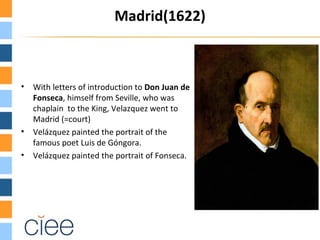 Madrid(1622)



•   With letters of introduction to Don Juan de
    Fonseca, himself from Seville, who was
    chaplain to the King, Velazquez went to
    Madrid (=court)
•   Velázquez painted the portrait of the
    famous poet Luis de Góngora.
•   Velázquez painted the portrait of Fonseca.
 