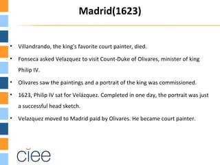 Madrid(1623)


•   Villandrando, the king's favorite court painter, died.
•   Fonseca asked Velazquez to visit Count-Duke of Olivares, minister of king
    Philip IV.
•   Olivares saw the paintings and a portrait of the king was commissioned.
•   1623, Philip IV sat for Velázquez. Completed in one day, the portrait was just
    a successful head sketch.
•   Velazquez moved to Madrid paid by Olivares. He became court painter.
 