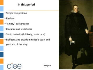 In this period

• Simple composition

• Realism

• “Empty” backgrounds

• Elegance and stylishness

• Static portraits (full body, busts or ¾)

• Buffoons and dwarfs in Felipe’s court and
 portraits of the king




                                        Philip IV
 