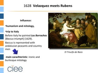 1628 Velazquez meets Rubens


                 Influence:
•humanism and mitology,

•trip to Italy
Before Italy he painted Los Borrachos
[Baccus triumph] (1629).
Baccus is represented with
andalusian peasants and country
men
                                          El Triunfo de Baco

main carachteristic: ironic and
burlesque mitology
 