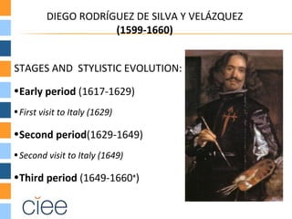 DIEGO RODRÍGUEZ DE SILVA Y VELÁZQUEZ
                     (1599-1660)


STAGES AND STYLISTIC EVOLUTION:
•Early period (1617-1629)
• First visit to Italy (1629)

•Second period(1629-1649)
• Second visit to Italy (1649)

•Third period (1649-1660+)
 