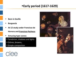 •Early period (1617-1629)


• Born in Seville

• Burguesía

• At 12 study under Francisco de
   Herrera and Francisco Pacheco.
• Amusing type scenes
 • Tenebrism, shadows and lights
 • Ochres, browns,
 • Simple composition
 