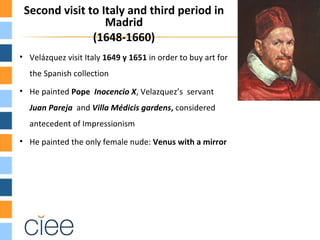 Second visit to Italy and third period in
                  Madrid
               (1648-1660)
• Velázquez visit Italy 1649 y 1651 in order to buy art for
  the Spanish collection
• He painted Pope Inocencio X, Velazquez’s servant
  Juan Pareja and Villa Médicis gardens, considered
  antecedent of Impressionism
• He painted the only female nude: Venus with a mirror
 