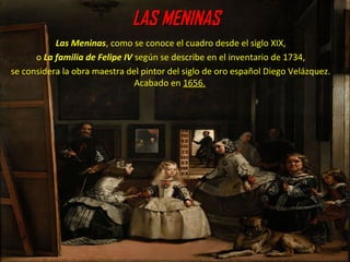 LAS MENINASLAS MENINAS
Las Meninas, como se conoce el cuadro desde el siglo XIX,
o La familia de Felipe IV según se describe en el inventario de 1734,
se considera la obra maestra del pintor del siglo de oro español Diego Velázquez.
Acabado en 1656.
 