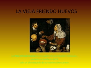LA VIEJA FRIENDO HUEVOS
La Vieja friendo huevos es un cuadro de juventud de Velázquez , 
pintado en Sevilla en 1618, 
sólo un año después de su examen como pintor. 
 