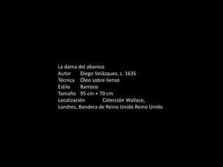 La dama del abanico
Autor Diego Velázquez, c. 1635
Técnica Óleo sobre lienzo
Estilo Barroco
Tamaño 95 cm × 70 cm
Localización Colección Wallace,
Londres, Bandera de Reino Unido Reino Unido
 