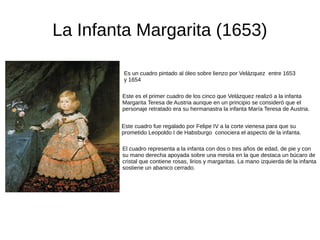 La Infanta Margarita (1653)
Es un cuadro pintado al óleo sobre lienzo por Velázquez entre 1653
y 1654
Este es el primer cuadro de los cinco que Velázquez realizó a la infanta
Margarita Teresa de Austria aunque en un principio se consideró que el
personaje retratado era su hermanastra la infanta María Teresa de Austria.
El cuadro representa a la infanta con dos o tres años de edad, de pie y con
su mano derecha apoyada sobre una mesita en la que destaca un búcaro de
cristal que contiene rosas, lirios y margaritas. La mano izquierda de la infanta
sostiene un abanico cerrado.
Este cuadro fue regalado por Felipe IV a la corte vienesa para que su
prometido Leopoldo I de Habsburgo conociera el aspecto de la infanta.
 