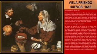 VIEJA FRIENDO
HUEVOS, 1618
Óleo sobre lienzo, 99X169 cms.
Técnica tenebrista, dirigiendo un foco de luz fuerte que
individualiza y destaca las personas y los objetos con un valor
inédito, por humildes o poco importantes que sean. Las figuras se
recortan sobre un fondo negro, de acuerdo con los canónes
tenebristas. Pero permite que apreciemos mejor los detalles: esos
huevos que flotan brillantes y cuajados sobre el aceite hirviendo;
junto a la vieja el niño, con rostro preocupado, pensante.
El retrato se une al bodegón: Naturalismo
La escena se desarrolla en el interior de una cocina poco
profunda, iluminada con fuertes contrastes de luz y sombra. La
luz, dirigida desde la izquierda, ilumina por igual todo el primer
plano, destacando con la misma fuerza figuras y objetos sobre el
fondo oscuro de la pared, de la que cuelgan un cestillo de mimbre
y unas alcuzas o lámparas de aceite. Una anciana con toca blanca
cocina en un anafe u hornillo un par de huevos, que pueden verse
en mitad del proceso de cocción flotando en líquido dentro de una
cazuela de barro gracias al punto de vista elevado de la
composición. Con una cuchara de madera en la mano derecha y
un huevo que se dispone a cascar contra el borde de la cazuela
en la mano izquierda, la anciana suspende la acción y alza la
cabeza ante la llegada de un muchacho que avanza con un melón
de invierno bajo el brazo y un frasco de cristal. n de gran
equilibrio, empleando una gama de tonos cálidos: los marrones de
la sombra, el amarillo del melón, el rojo anaranjado de la cazuela,
el ocre de la mesa, todos en una armonía graduada por la luz.
 