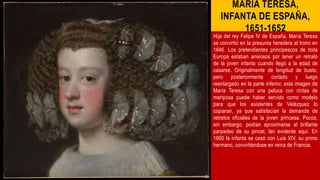 MARÍA TERESA,
INFANTA DE ESPAÑA,
1651-1652
Hija del rey Felipe IV de España, María Teresa
se convirtió en la presunta heredera al trono en
1646. Los pretendientes principescos de toda
Europa estaban ansiosos por tener un retrato
de la joven infanta cuando llegó a la edad de
casarse. Originalmente de longitud de busto,
pero posteriormente cortado y luego
reenlargado en la parte inferior, esta imagen de
María Teresa con una peluca con cintas de
mariposa puede haber servido como modelo
para que los asistentes de Velázquez lo
copiaran, ya que satisfacían la demanda de
retratos oficiales de la joven princesa. Pocos,
sin embargo, podían aproximarse al brillante
parpadeo de su pincel, tan evidente aquí. En
1660 la infanta se casó con Luis XIV, su primo
hermano, convirtiéndose en reina de Francia.
 