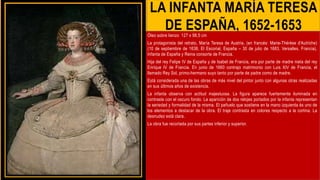 LA INFANTA MARÍA TERESA
DE ESPAÑA, 1652-1653
Óleo sobre lienzo 127 x 98,5 cm
La protagonista del retrato, María Teresa de Austria, (en francés: Marie-Thérèse d'Autriche)
(10 de septiembre de 1638, El Escorial, España – 30 de julio de 1683, Versalles, Francia),
Infanta de España y Reina consorte de Francia.
Hija del rey Felipe IV de España y de Isabel de Francia, era por parte de madre nieta del rey
Enrique IV de Francia. En junio de 1660 contrajo matrimonio con Luis XIV de Francia, el
llamado Rey Sol, primo-hermano suyo tanto por parte de padre como de madre.
Está considerada una de las obras de más nivel del pintor junto con algunas otras realizadas
en sus últimos años de existencia.
La infanta observa con actitud majestuosa. La figura aparece fuertemente iluminada en
contraste con el oscuro fondo. La aparición de dos relojes portados por la infanta representan
la seriedad y formalidad de la misma. El pañuelo que sostiene en la mano izquierda és uno de
los elementos a destacar de la obra. El traje contrasta en colores respecto a la cortina. La
desnudez está clara.
La obra fue recortada por sus partes inferior y superior.
 