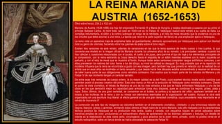 LA REINA MARIANA DE
AUSTRIA (1652-1653)
Óleo sobre lienzo, 234,2 x 132 cm
Mariana de Austria (1634-1696) era hija del emperador Fernando III y María de Hungría, y estaba destinada a casarse con su primo el
príncipe Baltasar Carlos. Al morir éste, se casó en 1649 con su tío Felipe IV. Velázquez realizó este retrato a su vuelta de Italia. La
compleja indumentaria, el sillón y la cortina subrayan el rango de la retratada, y el reloj de mesa recuerda que la prudencia es una de
las virtudes que debe adornar a una reina. La banda que recorre la parte superior del lienzo es una ampliación ajena a Velázquez.
La reina viste un aparatoso traje de amplísima falda (el guardainfante), elemento aprovechado por Velázquez para aplicar con libertad
todo su genio de colorista, haciendo vibrar los galones de plata sobre el tono negro.
Existen tres versiones de este retrato, además de variaciones en las que la reina aparece de medio cuerpo o tres cuartos, lo que
convierte ese modelo en la imagen oficial de Mariana durante los primeros años de su reinado. Los principales cambios -cuando los
hay- afectan a cuestiones relacionadas con el tocado, el cuello y las joyas, pero pervive el tipo de traje y los elementos principales de
la composición, con la reina estirando su brazo derecho hacia el respaldo de un sillón mientras sostiene con la mano izquierda un
pañuelo, y con el reloj de mesa que se muestra al fondo. Aunque todas estas versiones comparten rasgos estilísticos comunes, y en
ellas prevalecen los valores del color frente a los del dibujo, su nivel de calidad es desigual. Es muy probable que en la repetición de
modelos influyera que la reina se encontraba a gusto con esa imagen; pero también hay que ponerlo en relación con la realidad de un
artista que en esos años se mostraba un tanto renuente y que desde hacía tres décadas estaba acostumbrado a resolver en términos
de taller buena parte de sus obligaciones como retratista cortesano. Eso explica que la mayor parte de los retratos de Mariana y de
Felipe IV de ese momento tengan un carácter seriado.
De entre esas tres versiones de cuerpo entero, la de mayor calidad es la del Prado, cuyo examen técnico revela varios cambios que
permiten asistir al proceso creativo del pintor. Esta obra marca un hito en la evolución de Velázquez como retratista cortesano. Desde
el punto de vista cromático, el retrato de Mariana es uno de los más variados a los que se había enfrentado Velázquez y una de las
obras en las que demostró mejor su capacidad para armonizar tonos muy dispares, pues se combinan los negros, grises, plata y
rojos. Estos últimos, de una gran variedad, se concentran en el bufete, la cortina y la tapicería del sillón, aparecen también en el
tocado y las muñecas de la reina y con su viveza son elementos esenciales en la organización del cuadro. Aunque la obra está
organizada con una escritura muy liberal, el efecto general es de una gran densidad cromática, cuyo precedente más importante es el
retrato de Inocencio X
La contención de este tipo de imágenes se vislumbra también en el tratamiento cromático, «limitado» a una armoniosa relación de
negros, blancos, grises y carmines, animando estos últimos el frágil rostro de la reina Mariana; todo ello realizado con la característica
técnica pictórica de Velázquez en su producción más tardía, suelta y variada, con pequeños toques de pincel aplicados sobre
manchas amplias de color, produciendo un extraordinario efecto de aprehensión de las distintas calidades y texturas. Un detalle de
interés es la elaboración de este rostro serio, circunspecto y poco atractivo de la joven reina, pintado, como ha podido verse en el
estudio radiográfico, sobre un lienzo donde se había abocetado la cabeza de Felipe IV.
 