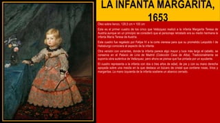LA INFANTA MARGARITA,
1653
Óleo sobre lienzo, 128,5 cm × 100 cm
Este es el primer cuadro de los cinco que Velázquez realizó a la infanta Margarita Teresa de
Austria aunque en un principio se consideró que el personaje retratado era su medio hermana la
infanta María Teresa de Austria.
Este cuadro fue regalado por Felipe IV a la corte vienesa para que su prometido Leopoldo I de
Habsburgo conociera el aspecto de la infanta.
Otra versión con variantes, donde la infanta parece algo mayor y luce más largo el cabello, se
conserva en el Palacio de Liria de Madrid (Colección Casa de Alba). Tradicionalmente se
suponía obra auténtica de Velázquez, pero ahora se piensa que fue pintada por un ayudante.
El cuadro representa a la infanta con dos o tres años de edad, de pie y con su mano derecha
apoyada sobre una mesita en la que destaca un búcaro de cristal que contiene rosas, lirios y
margaritas. La mano izquierda de la infanta sostiene un abanico cerrado.
 