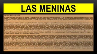 LAS MENINAS
Óleo sobre lienzo, (318x276) cms.
Es una de las obras de mayor tamaño de Velázquez y en la que puso un mayor empeño para crear una composición a la vez compleja y creíble, que transmitiera la sensación de vida y
realidad, y al mismo tiempo encerrara una densa red de significados. El pintor alcanzó su objetivo y el cuadro se convirtió en la única pintura a la que el tratadista Antonio Palomino dedicó
un epígrafe en su historia de los pintores españoles (1724). Lo tituló En que se describe la más ilustre obra de don Diego Velázquez, y desde entonces no ha perdido su estatus de obra
maestra.
También retrato, pero de todos, verdadera escena familiar. No tardará en aparecer en la pintura europea el Retrato en Conversación, esto es, una escena de interior de personajes reales,
que son retratados pero manejando una acción. Esto es lo que anticipa el lienzo de La Meninas. El escenario es el obrador de Velázquez en el alcázar de Madrid; dependencia que nos
transmite la habitual imagen de un palacio con habitaciones lóbregas, saturadas de pintura. Hay poca luz, pero eso viene bien a Velázquez, para sumergir a los personajes en una
atmósfera enrarecida. Aunque se discute el tema, parece seguro que Velázquez acude a la truculencia barroca, esto es, a un equívoco calderoniano. Porque en efecto, Velázquez ha
colocado su bastidor en el lienzo y está en actitud de pintar a alguien que está delante, que no pueden ser otros que los reyes, que aparecen representados en el espejo. Instrumento del
arte velazqueño el espejo, que le sirve para ampliar las dimensiones del lienzo: hacia delante. En cambio lo que vemos es precisamente la otra realidad: como si otro pintor hubiera
pintado a los que están delante de él: la infanta Doña Margarita en el centro, acompañada de dos meninas (damas portuguesas de compañía), el perro, el enano Nicolasito, la enana Mari
Bardola, los guardadamas, y al fondo el aposentador de palacio, José Nieto, en una puerta que es como una válvula de entrada de luz, para prolongar la perspectiva. Cada cual está en
acción, ejerciendo su papel, pero con naturalidad. Y como se escenifica el ambiente de palacio, de ahí el inseparable perro y los enanos. Y cual soldadura de lo que se ve y lo que no se
ve, el autorretrato de Velázquez, sin el cual el cuadro carecería de lógica.
Predominan las líneas horizontales y verticales. A esta cuadricula se añaden unas diagonales muy sutiles, como las formas de los cuerpos inclinados hacia el centro de las dos meninas, el
movimiento de Nicolasillo o los alineamientos de las cabezas. El equilibrio de volumen a uno y otro lado de la tela contribuye a dar serenidad a la escena. La composición se organiza de
forma que la mirada se dirija a la cara de la infanta Margarita entonces heredera al trono. Los personajes se distribuyen en varios grupos para evitar la monotonía. Velázquez aparece
ataviado con su mejor traje, dejando claro su condición de caballero, dignificando así el arte de la pintura quer era considerado por sus contemporáneos como un trabajo artesanal. Entre
los personajes: Doña Angustias Sarmiento ofrece un búcaro a la infanta Margarita; Doña Isabel de Velasco comienza una reverencia; el niño Nicolás Pertusano molesta con el pie al
mastín que esta descansando. Las Meninas tiene un significado inmediato accesible a cualquier espectador. Es un retrato de grupo realizado en un espacio concreto y protagonizado por
personajes identificables que llevan a cabo acciones comprensibles. Sus valores estéticos son también evidentes: su escenario es uno de los espacios más creíbles que nos ha dejado la
pintura occidental; su composición aúna la unidad con la variedad; los detalles de extraordinaria belleza se reparten por toda la superficie pictórica; y el pintor ha dado un paso decisivo en
el camino hacia el ilusionismo, que fue una de las metas de la pintura europea de la Edad Moderna, pues ha ido más allá de la transmisión del parecido y ha buscado con éxito la
representación de la vida o la animación. Pero, como es habitual en Velázquez, en esta escena en la que la infanta y los servidores interrumpen lo que hacen ante la aparición de los
reyes, subyacen numerosos significados, que pertenecen a campos de la experiencia diferentes y que la convierten en una de las obras maestras de la pintura occidental que ha sido
objeto de una mayor cantidad y variedad de interpretaciones. Existe, por ejemplo, una reflexión sobre la identidad regia de la infanta, lo que, por extensión llena el cuadro de contenido
político.
 