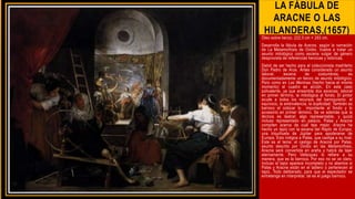 LA FÁBULA DE
ARACNE O LAS
HILANDERAS,(1657)
Óleo sobre lienzo, 222,5 cm × 293 cm.
Desarrolla la fábula de Aracne, según la narración
de La Metamorfosis de Ovidio. Vuelve a tratar un
asunto mitológico como escena vulgar de género
desprovista de referencias heroicas y retóricas.
Debió de ser hecho para el coleccionista madrileño
Don Pedro de Arce. Antes considerado un asunto
laboral, escena de costumbres, es
documentadamente un lienzo de asunto mitológico.
Pero como en Las Meninas (hecho hacia el mismo
momento) el cuadro es acción. En este caso
polivalente, ya que ensambla dos escenas: laboral
en primer término, la mitológica al fondo. El pintor
acude a todos los recursos del barroquismo: el
equívoco, la ambivalencia, la duplicidad. También es
barroco el colocar lo importante al fondo y lo
accesorio en primer término. Se ve además que la
técnica es teatral: algo representable, y quizá
incluso representado en palacio. Palas y Aracne
compiten acerca de cuál teje mejor. Aracne ha
hecho un tapiz con la escena del Rapto de Europa,
una triquiñuela de Júpiter para apoderarse de
Europa. Esto indigna a Palas, que castiga a su rival.
Este es el tema: el castigo de Aracne por Palas,
asunto descrito por Ovidio en las Metamorfosis,
Aracne será convertida en araña y habrá de tejer
eternamente. Pero Velázquez lo refiere a su
manera, que es la barroca. Por eso no se ve claro.
Incluso el tapiz aparece incompleto y no abemos si
Palas y Aracne están en el tablero o pertenecen al
tapiz. Todo deliberado, para que el espectador se
entretenga en interpretar, tal es el juego barroco.
 
