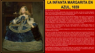 LA INFANTA MARGARITA EN
AZUL, 1659
Óleo sobre lienzo 127 x 107 cm
Este es una de los retratos unipersonales más conocidos del artista, se trata de la infanta Margarita
Teresa, Se encuentra actualmente en el Kunsthistorisches, esto es, el Museo de Historia del Arte de
Viena, Austria. Fue pintado un año antes de la muerte del pintor.
Este es uno de los numerosos retratos de corte que ejecutó Velázquez, quien pintó en otras ocasiones a
la Infanta Margarita, casada a los quince años con su tío, Leopoldo I de Habsburgo, emperador de
Austria, desde su temprana niñez hasta los 8 años: aparece, entre otros, en Las Meninas (1656) y en La
infanta doña Margarita de Austria (1659). Los cuadros que se iban pintando de ella la muestran en
diversas etapas de su niñez y adolescencia, y a través de ellos se informaba a Leopoldo de cuál era el
aspecto de Margarita y cómo iba madurando, razón por la cual se enviaban a Viena.
Velázquez tiene en el Kunsthistorisches otros dos cuadros destacados, La Infanta María Teresa y el
Retrato del infante Felipe Próspero. No obstante, este Retrato de la infanta Margarita Teresa es
posiblemente el mejor de los tres
Éste es un cuadro donde el verdadero protagonismo no lo tiene la niña (que ya ha sido protagonista de
Las Meninas) sino su vestido.
La obra es un modelo del virtuosismo del pintor en su etapa más madura (ya se aproxima al final de sus
días), ese virtuosismo que lo hará ser tan admirado por otros pintores de los siglos venideros como el
más grande de todos los tiempos (una nota de color: hasta el bigotito del mismísimo Dalí es un homenaje
a Velázquez). Pero más allá de ello, el tratamiento del vestido tiene una importancia inimaginable.
Velázquez emplea en este cuadro la técnica de pinceladas sueltas que provocan efectos luminosos. La
infanta, aquí de ocho años de edad, aparece con rostro serio con expresión poco amigable, tal vez por
timidez, como evidenciaría el sonrojo de las mejillas. El pelo lo tiene recogido con hojas de laurel. Alarga
los brazos para tocar con gracia el vestido; en una de las manos sostiene una pelliza de color marrón.
Viste la infanta un traje azul oscuro y plateado, con galones de oro y una gruesa cadena o banda dorada
cruzándole el pecho. Los destellos metálicos del vestido potencian la luz de la obra. El fondo también es
sombrío, con algunos objetos apenas esbozados
La sensibilidad de Velázquez y su técnica genial hacen que, en cada obra de su madurez, capte como
nadie los efectos de la atmósfera que rodea a los cuerpos, el reflejo de la luz, la vibración de los colores.
Para lograr eso es fundamental esa pincelada rápida, suelta, libre, vibrante.
 