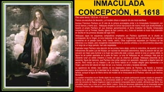 INMACULADA
CONCEPCIÓN, H. 1618
Óleo sobre lienzo, 135,5 cm. × 101,6 cm
Parece una escultura de devoción, y el modelo ofrece el aspecto de una moza sevillana.
Aunque Francisco Pacheco en El arte de la pintura aconsejaba pintar a la Inmaculada Concepción con
túnica blanca y manto azul, Velázquez empleó la túnica rojo-púrpura del mismo modo que acostumbraba a
hacerlo el propio Pacheco en sus diversas aproximaciones al tema (Catedral de Sevilla; Inmaculada
concepción con la Trinidad, Sevilla, iglesia de San Lorenzo, etc.). Este era también el modo más extendido
en Sevilla en las primeras décadas del siglo XVII.
Velázquez sigue los esquemas compositivos empleados por Pacheco igualmente en la silueta en
contrapposto de la Virgen, la luna traslúcida a los pies y la integración de los símbolos de las Letanías
lauretanas en el paisaje (nave, torre, fuente, cedro), Otras sugerencias expuestas por Pacheco en las
Adiciones a su tratado, pero recogiendo indudablemente su práctica artística y los conocimientos adquiridos
a lo largo de un largo periodo, han sido respetadas
Explicaba luego Pacheco esta elección de las puntas hacia abajo, contra la costumbre, de acuerdo con las
indicaciones del padre Luis del Alcázar, por razones de veracidad astronómica, dada la posición del sol, por
convenir así mejor para iluminar a la mujer que sobre ella está y porque, siendo la luna un cuerpo sólido, la
figura ha de quedar asentada en la parte de fuera. La luna de Velázquez es, sin embargo, más que un
creciente lunar un sólido cristalino a través del que se observa el paisaje. Velázquez prescinde de la
serpiente, figura del demonio, que Pacheco dice pintar siempre con aprensión, dispuesto a dejarla fuera del
asunto. Pero rompe con su maestro y de una forma radical en el modelo elegido para representar a la
Virgen, que toma del natural sin dejar de ser, a su manera, una bella y recatada doncella.
La apariencia de retrato, bien distinto de los idealizados rostros de Pacheco, ha llevado a diversas
especulaciones acerca de la identidad de la retratada, buscándose a menudo al modelo dentro del entorno
familiar, aunque la figura de María deriva del modelo de la Inmaculada de El Pedroso, obra de Juan Martínez
Montañés.
La cuestión inmaculista era en Sevilla objeto de vivo debate, con amplia participación popular volcada en general en
defensa de la definición dogmática. La controversia estalló en 1613 cuando el dominico fray Domingo de Molina,
prior del convento de Regina Angelorum negó la concepción inmaculada desde el púlpito, afirmando que María «fue
concebida como vos y como yo y como Martín Lutero». Entre los fervorosos defensores de la Inmaculada estuvo
Francisco Pacheco, bien relacionado con los jesuitas Luis del Alcázar y Juan de Pineda, implicados en su defensa.
 