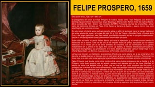 FELIPE PROSPERO, 1659
Óleo sobre lienzo, 128,5 cm × 99,5 cm.
El protagonista del lienzo es Felipe Próspero de Austria, nacido como Felipe Próspero José Francisco
Domingo Ignacio Antonio Buenaventura Diego Miguel Luis Alfonso Isidro Ramón Víctor de Austria (Madrid,
20 de noviembre de 1657 - ibídem, 1 de noviembre de 1661). Príncipe de Asturias, fue el tercer hijo y primer
varón del matrimonio formado por Felipe IV de España y Mariana de Austria, y pese a morir a muy corta
edad llegó a ser nombrado príncipe.
En este retrato, el infante apoya su brazo derecho sobre un sillón de terciopelo rojo a la manera tradicional
de tantos retratos de reyes y príncipes del siglo XVI y XVII, de Tiziano a Sánchez Coello y Pantoja de la
Cruz, o del propio Velázquez, pero a su medida, provocando compasión en vez de otorgarle majestuosidad,
ya que su salud era precaria como lo demuestran los amuletos que porta.
Sobre sillón se sienta un perrito faldero blanco que mira al espectador, y su mirada acuosa acentúa la
melancolía de la escena. Este can es uno de los mejores trozos de pintura ejecutados por el maestro
Velázquez en un retrato per se de estos animales de compañía, que se constituyeron en un género
independiente en la pintura en los siglos XVII y XVIII. La lealtad y la fidelidad simbolizada por los perros,
que habían acompañado a sus predecesores en el trono, desde el emperador Carlos V hasta Felipe IV y la
infanta Margarita en Las Meninas, reaparece aquí en forma de este diminuto perro.
La figura se ubica en una habitación, apreciándose al fondo una puerta abierta por la que entra la luz. A la
derecha se puede observar un taburete con un cojín sobre el que se coloca el sombrero. Predominan los
tonos rojos en la obra y los tonos negros de la penumbra acrecientan el contraste entre los otros colores.
Felipe Próspero, que llevaba como primer nombre el de varios ilustres antecesores de su familia, y el de
Próspero, como buen auspicio para su reinado, aparece aquí ataviado aún con las ropas infantiles: el
vestido de faldas que llevaban niños y niñas, una vez más de rojo, color apropiado para los niños, y
protegido con un mandil de fino lienzo transparente. Sobre éste destacan numerosos amuletos protectores y
los cascabeles y la campanita que advertían de sus movimientos. El entorno del príncipe revela su alta
alcurnia: el cortinaje rojo a la izquierda, símbolo del rey, de quien era su heredero, así como el escabel,
sobre el que descansa, a modo de corona, su gorro. El niño está en pie sobre una rica alfombra, que habla
también de su estatus regio, aunque, por otra parte, el retrato debió de ser pintado en invierno, cuando los
suelos del Alcázar estaban aún cubiertos de alfombras. La austeridad del viejo Alcázar se hace patente una
vez más en ese fondo que, con la puerta entreabierta e iluminada, recuerda el espacio de Las meninas,
aquí agobiante, sombrío y melancólico, sin la pujanza de vida y esperanza que desprendía el gran cuadro
familiar.
 