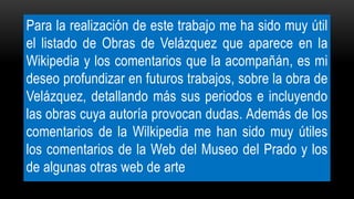 Para la realización de este trabajo me ha sido muy útil
el listado de Obras de Velázquez que aparece en la
Wikipedia y los comentarios que la acompañán, es mi
deseo profundizar en futuros trabajos, sobre la obra de
Velázquez, detallando más sus periodos e incluyendo
las obras cuya autoría provocan dudas. Además de los
comentarios de la Wilkipedia me han sido muy útiles
los comentarios de la Web del Museo del Prado y los
de algunas otras web de arte
 