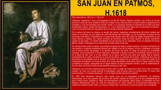 SAN JUAN EN PATMOS,
H.1618
Óleo sobre lienzo, 135,5 cm. × 102,2 cm
Velázquez representa a Juan el Evangelista en la isla de Patmos. Aparece sentado, con el libro en el que
escribe el contenido de la revelación sobre las rodillas. Al pie otros dos libros cerrados aluden probablemente al
evangelio y a las tres epístolas que escribió. Arriba y a la izquierda aparece el contenido de la visión que tiene
suspendido al santo, tomado del Apocalipsis (12, 1-4) e interpretado como figura de la Inmaculada Concepción,
cuya controvertida definición dogmática tenía en Sevilla ardientes defensores.
En la cabeza del santo se observa un estudio del natural, tratándose probablemente del mismo modelo que
utilizó en el estudio de una cabeza de perfil del Museo del Hermitage. La luz es también la propia de las
corrientes naturalistas. Procedente de un punto focal situado fuera del cuadro se refleja intensamente en las
ropas blancas y destaca con fuertes sombras las facciones duras del joven apóstol. El efecto volumétrico
creado de ese modo, y el interés manifestado por las texturas de los materiales, como ha señalado Fernando
Marías, alejan a Velázquez de su maestro ya en estas obras primerizas.
En semipenumbra queda el águila, cuya presencia apenas se llega a advertir gracias a la mayor iluminación de
una pezuña y a algunas pinceladas blancas que reflejan la luz en la cabeza y el pico, mimetizado el plumaje
con el fondo terroso del paisaje. A la derecha del tronco del árbol, el celaje se enturbia con pinceladas
casuales, como acostumbró a hacer Velázquez, destinadas a limpiar el pincel. El controlado estudio de la luz
en la figura de San Juan, y el rudo aspecto de su figura, hace por otra parte que resalte más el carácter
sobrenatural de la visión, envuelta en un aura de luz difusa. Lo reducido de la visión, a diferencia de lo que se
encuentra en los grabados que le sirvieron de modelo, se explica por su colocación al lado del cuadro de la
Inmaculada Concepción, en el que la visión de la mujer apocalíptica cobra forma como la Virgen madre de Dios
concebida sin pecado, subrayando así el origen literario de esta iconografía mariana, como la materialización
de una visión conocida a través de las palabras escritas por san Juan.
Velázquez usa el formato tradicional para el tema, pero, en lugar de mostrarnos a San Juan como un hombre
anciano, tal como era cuando escribió el Apocalipsis, pinta al santo como un hombre joven. El rostro está
particularizado; no muestra idealización, y con el bigote resulta típicamente español.
En 1800 Ceán Bermúdez mencionó este cuadro junto con la Inmaculada Concepción, de idénticas
dimensiones, en la sala capitular del convento del Carmen Calzado de Sevilla, para el que probablemente se
pintó. Ambos fueron vendidos en 1809, por intermediación del canónigo López Cepero, al embajador de Gran
Bretaña, Bartholomew Frere. En 1956 fue adquirido por el museo donde ya se encontraba depositado en
calidad de préstamo desde 1946. La crítica es, desde Ceán, unánime en el reconocimiento de su autografía.
 