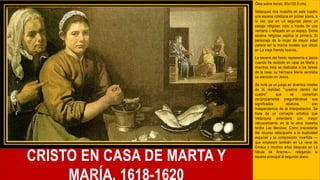 CRISTO EN CASA DE MARTA Y
Óleo sobre lienzo, 60x103,5 cms.
Velázquez nos muestra en este cuadro
una escena cotidiana en primer plano, a
la vez que en un segundo plano un
pasaje religioso visto a través de una
ventana o reflejado en un espejo. Dicha
escena religiosa explica la primera. El
personaje de la mujer de mayor edad
parece ser la misma modelo que utilizó
en La vieja friendo huevos.
La escena del fondo representa a Jesús
cuando fie recibido en casa de Marta y
mientras ésta se dedicaba a las tareas
de la casa, su hermana María centraba
su atención en Jesús.
Se nota ya un juego en diversos niveles
de la realidad, "cuadros dentro del
cuadro" que se comentan
recíprocamente preguntándose sus
significados relativos, con
independencia de la interpretación. Se
trata de un concepto artístico que
Velázquez extenderá con mayor
rebuscamiento en la la obra maestra
tardía Las Meninas. Como precedente
del recurso velazqueño a la duplicidad
espacial y la composición invertida —
que empleará también en La cena de
Emaús y muchos años después en La
fábula de Aracne—, relegando la
escena principal al segundo plano
 