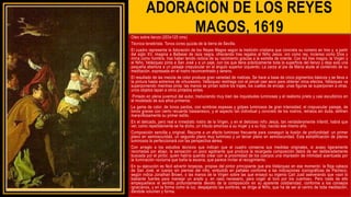 ADORACIÓN DE LOS REYES
MAGOS, 1619
Oleo sobre lienzo (203x125 cms)
Técnica tenebrista. Tonos ocres quizás de la tierra de Sevilla.
El cuadro representa la Adoración de los Reyes Magos según la tradición cristiana que concreta su número en tres y, a partir
del siglo XV, imagina a Baltasar de raza negra, ofreciendo tres regalos al Niño Jesús: oro como rey, incienso como Dios y
mirra como hombre, tras haber tenido noticia de su nacimiento gracias a la estrella de oriente. Con los tres magos, la Virgen y
el Niño, Velázquez pinta a San José y a un paje, con los que llena prácticamente toda la superficie del lienzo y deja solo una
pequeña abertura a un paisaje crepuscular en el ángulo superior izquierdo. La zarza al pie de María alude al contenido de su
meditación, expresada en el rostro reconcentrado y sereno.
El resultado de las mezcla de color produce gran variedad de matices. Se hace a base de cinco pigmentos básicos y se lleva a
la pintura hasta extremos de virtuosismo. Velázquez restriega con el pincel casi seco para obtener otros efectos. Velázquez va
superponiendo mientras pinta: las manos se pintan sobre los trajes, los cuellos de encaje; unas figuras se superponen a otras,
unos objetos tapan a otros pintados antes.
Pintado en plena juventud del autor, traduciendo muy bien las inquietudes luminosas y el realismo prieto y casi escultórico en
el modelado de sus años primeros.
La gama de color, de tonos pardos, con sombras espesas y golpes luminosos de gran intensidad; el crepuscular paisaje, de
tonos graves con cierto recuerdo bassanesco, y el aspecto tan individual y concreto de los rostros, retratos sin duda, definen
maravillosamente su primer estilo.
En el delicado, pero real e inmediato rostro de la Virgen, y en el delicioso niño Jesús, tan verdaderamente infantil, habrá que
ver, como repetidamente se ha dicho, un tributo amoroso a su mujer y a su hijo, nacido ese mismo año.
Composición sencilla y original. Recurre a un efecto luminoso frecuente para conseguir la ilusión de profundidad: un primer
plano en semioscuridad, un segundo plano muy luminoso y un tercer plano en semioscuridad. Esta estratificación de planos
luminosos la perfeccionará con las perspectiva aérea.
Con arreglo a los estudios técnicos que indican que el cuadro conserva sus medidas originales, si acaso ligeramente
recortadas por abajo, la sensación un poco agobiante que produce la recargada composición debió de ser deliberademente
buscada por el pintor, quien habría querido crear con la proximidad de los cuerpos una impresión de intimidad acentuada por
la iluminación nocturna que baña la escena, que parece invitar al recogimiento.
En su ejecución es fácil advertir torpezas, propias del pintor principiante que era Velázquez en ese momento: la floja cabeza
de San José, el cuerpo sin piernas del niño, embutido en pañales conforme a las indicaciones iconográficas de Pacheco,
según indica Jonathan Brown, o las manos de la Virgen sobre las que ensayó su ingenio Carl Justi aseverando que «son lo
bastante fuertes para manejar un arado y, en caso necesario, para coger al toro por los cuernos». Pero nada de ello
empequeñece el sentido profundamente devoto de la composición en su aparente cotidianidad, conforme a los consejos
ignacianos, y en la forma como la luz, despejando las sombras, se dirige al Niño, que ha de ser el centro de toda meditación,
dándole volumen y forma.
 