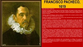 FRANCISCO PACHECO,
1619
Óleo sobre lienzo; 40x36 cms.
El Retrato de caballero, supuesto retrato de Francisco Pacheco, fue pintado en fecha incierta por
Velázquez, señalándose como fecha límite el año 1623, cuando en razón de las medidas contra el
exceso en el lujo adoptadas por Felipe IV se prohibió el empleo de lechuguillas o gorgueras en el
vestuario masculino.
Pacheco, suegro de Velázquez, nacido en 1564, era un hombre culto y aunque su pintura no llegó
a ser relevante, sí supo orientar bien a sus alumnos.
También fue tratadista y escribió El arte de la pintura, obra importante dentro de la teoría artística
de España, publicada póstumamente en 1649.
El cuadro responde a convenciones propias del retrato, representando un busto de caballero
mirando de frente sobre un fondo neutro, vestido de negro y con cuello grande de encaje. Algunos
toques de luz, con los que repasa el retrato una vez acabado, por ejemplo en la punta de la nariz,
es un rasgo característico del modo de hacer de Velázquez, que repetirá en obras posteriores. La
preparación del lienzo no se corresponde con la técnica empleada por Velázquez en sus obras
sevillanas y tampoco es exactamente la empleada en las obras realizadas ya en Madrid, por lo que
la fecha más probable de ejecución puede ser 1622, entre el primero y el segundo de los viajes a
la corte, relacionándose estilísticamentre con el Retrato de Luis de Góngora también de ese
momento.
Allende-Salazar propuso en 1625 identificar al personaje representado como Francisco Pacheco,
maestro y suegro de Velázquez, siendo seguido en esa interpretación por otros especialistas, si
bien Jonathan Brown, entre otros, la descarta alegando la falta de pruebas. Javier Portús recuperó
en 1999 aquella identificación, admitida en el Museo del Prado, al apreciar semejanzas con el
autorretrato de Pacheco en el reaparecido Juicio Final del Museo de Castres, del que el maestro
de Velázquez hizo una extensa descripción en el Arte de la Pintura, pero también cabe advertir
que en aquel escrito Pacheco no hizo alusión en ningún momento a retratos suyos pintados por su
yerno, en tanto hablaba con cierto detalle del retrato de Góngora y del autorretrato de Velázquez
que él tenía.
Velázquez lo presenta con una expresión vivaz, casi dispuesto a un diálogo. En la gorguera
plegada, prohibida después por el programa de austeridad de Felipe IV, el artista manifiesta una
extraordinaria capacidad de observación, y el desorden de los pliegues parece transparentarse la
vitalidad del que la lleva.
 
