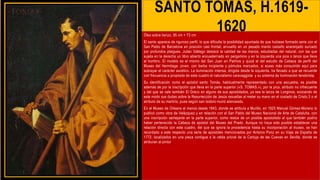 SANTO TOMAS, H.1619-
1620
Óleo sobre lienzo, 95 cm × 73 cm
El santo aparece de riguroso perfil, lo que dificulta la posibilidad apuntada de que hubiese formado serie con el
San Pablo de Barcelona en posición casi frontal, envuelto en un pesado manto castaño anaranjado surcado
por profundos pliegues. Julián Gállego destacó la calidad de las manos, estudiadas del natural, con las que
sujeta en la derecha un libro abierto encuadernado en pergamino y en la izquierda una pica o lanza que lleva
al hombro. El modelo es el mismo del San Juan en Patmos y quizá el del estudio de Cabeza de perfil del
Museo del Hermitage: joven, con barba incipiente y pómulos marcados, si acaso más consumido aquí para
subrayar el carácter ascético. La iluminación intensa, dirigida desde la izquierda, ha llevado a que se recuerde
con frecuencia a propósito de este cuadro el naturalismo caravaggista y su sistema de iluminación tenebrista.
Su identificación como el apóstol santo Tomás, habitualmente representado con una escuadra, es posible
además de por la inscripción que lleva en la parte superior («S. TOMAS.»), por la pica, atributo no infrecuente
y del que se vale también El Greco en alguno de sus apostolados, ya sea la lanza de Longinos, evocando de
este modo sus dudas sobre la Resurrección de Jesús resueltas al meter su mano en el costado de Cristo,3 o el
atributo de su martirio, pues según san Isidoro murió alanceado.
En el Museo de Orleans al menos desde 1843, donde se atribuía a Murillo, en 1925 Manuel Gómez-Moreno lo
publicó como obra de Velázquez y en relación con el San Pablo del Museo Nacional de Arte de Cataluña, con
una inscripción semejante en la parte superior, como restos de un posible apostolado al que también podría
haber pertenecido la Cabeza de apóstol del Museo del Prado. Aunque no haya sido posible establecer una
relación directa con este cuadro, del que se ignora la procedencia hasta su incorporación al museo, se han
recordado a este respecto una serie de apóstoles mencionados por Antonio Ponz en su Viaje de España de
1772, localizados en una pieza contigua a la celda prioral de la Cartuja de las Cuevas en Sevilla, donde se
atribuían al pintor
 