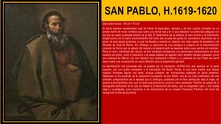 SAN PABLO, H.1619-1620
Óleo sobre lienzo, 99 cm × 78 cm
El santo aparece representado casi de frente al espectador, sentado y de tres cuartos, envuelto en un
amplio manto de tonos verdosos que cubre una túnica roja y en el que destacan los profundos pliegues con
los que se capta la pesada textura de la tela. El tratamiento de la materia, el tono terroso y la iluminación
dirigida junto con la fuerte caracterización del rostro dan prueba del grado de naturalismo alcanzado por el
pintor en esta época temprana, lo que ha llevado a ponerlo en relación con otras series de apóstoles y de
filósofos de José de Ribera. Sin embargo su ejecución es muy desigual e insegura en la representación
corporal, de forma que la cabeza del natural y el pesado paño se asientan sobre unas piernas sin volumen.
Para el rostro, estudiado del natural, se han señalado semejanzas con personajes representados en otros
cuadros del pintor, como El almuerzo o la citada Cabeza de apóstol, pero también fuentes grabadas, como
una estampa de Werner van den Valckert que representa a Platón y un grabado de San Pablo de Gerrit
Gauw sobre una composición de Jacob Matham para la disposición general.
La identificación del personaje solo es posible por la inscripción «S.PAVLVS» que aparece en la parte
superior, con una grafía semejante a la inscripción del Santo Tomás, lo que hace creíble que ambos
cuadros formasen alguna vez serie, aunque pudieran ser inscripciones añadidas en fecha posterior.
Velázquez se ha apartado de la tradicional iconografía de san Pablo, una de las más codificadas del arte
cristiano, prescindiendo de la espada que lo distingue, sustituida por el libro semioculto bajo la capa, en
alusión a sus Epístolas, pero que en tanto que atributo es común a otros apóstoles. También se apartó de la
iconografía tradicional en lo que se refiere a la fisonomía del santo, que lo imaginaba calvo y con barba
negra y puntiaguda, para acercarse a las indicaciones de su maestro Francisco Pacheco, tal como las
recogía en El arte de la pintura.
 