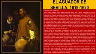 EL AGUADOR DE
SEVILLA, 1619-1620
Óleo sobre lienzo, 106x82 cms.
Vemos en esta obra a un hombre de edad, vestido de manera pobre y sencilla, que tiende a un niño una
copa, cuya transparencia revela la presencia de un higo para perfumar el agua con "virtudes salutíferas". El
muchacho, con la cabeza ligeramente inclinada, se apresta repetuosamente para recibir la copa. Entre las
cabezas de ambos se entrevé, en penumbra, la de un joven más alto que bebe con avidez de una jarrilla de
cerámica. Vender agua por las calles de Sevilla era un acontecimiento habitual, Velázquez lo ha
inmortalizado en el Aguador. El protagonista aparece erguido, con altivez de quien realiza algo importante.
Su raido vestido no puede ocultar la verdad de su bajo oficio. Pero con todo ofrece lo mejor: el agua fresca
en recipiente de barro; pero luego el detalle exquisito, de servirla en una fina copa de vidrio, en cuyo interior
hay un higo, que con su sabor hacía mas refrescante el efecto. El mundo del tacto, el de los sabores aparece
aquí representado, y al lado de él, la gran lección de que no hay menester pequeño. Trata los objetos con la
misma precisión que dedica a los personajes. Estas partes constituyen por si mismas un verdadero bodegón.
Se utilizan tonos cálidos: marrones. Ocres, rojos…
Algunos autores ven representado una alegoría a las tres edades del hombre maduro que accede al
conocimiento. Bajo la manga descosida de la túnica oscura del viejo se asoma el brazo, que apoya en el
cántaro y sale del espacio del cuadro para invadir el del observador. Con esta nota innovadora, Velázquez
parece anticipar las naturalezas muertas de Cézanne y de Juan Gris. Una imaginaria luz en espiral parece
salir del ánfora del primer plano, pasar después por la alcarraza más pequeña, colocada sobre un banco o
una mesa, y concluir en las tres cabezas por orden de edad, acabando en el viejo aguador. A los ojos de los
contemporáneos, la escena solemne del cuadro tiene también, sin embargo, una característica burlesca: en
una de las novelas picarescas tan difundidas entonces, expresión de la sociedad española al igual que las
obras de Miguel de Cervantes, aparece precisamente un aguador de Sevilla que recuerda el cuadro de
Velázquez. Reina en la composición una cierta inmovilidad, análoga a la de la Vieja friendo huevos, mientras
que es evidente el extremo dominio de la materia y el dibujo.
Atendiendo a lo dicho por el propio Velázquez en el inventario de los bienes de Juan de Fonseca, el cuadro
tendría como tema, sencillamente, el retrato de «un aguador», oficio común en Sevilla. Estebanillo González
en su Vida y hechos, que pretende ser novela autobiográfica, cuenta que llegando a Sevilla, por no ser
perseguido como vagabundo, adoptó este oficio dejándose aconsejar por un anciano aguador «que me
pareció letrado, porque tenía la barba de cola de pato».
 