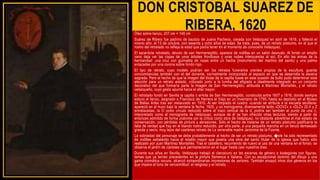 DON CRISTOBAL SUAREZ DE
RIBERA, 1620
Óleo sobre lienzo, 207 cm × 148 cm
Suárez de Ribera fue padrino de bautizo de Juana Pacheco, casada con Velázquez en abril de 1618, y falleció el
mismo año, el 13 de octubre, con sesenta y ocho años de edad. Se trata, pues, de un retrato póstumo, en el que el
rostro del retratado no refleja la edad que podía tener en el momento de conocerlo Velázquez.
El sacerdote retratado, devoto de san Hermenegildo, aparece de rodillas en un salón desnudo. Al fondo un amplio
vano deja ver las copas de unos árboles frondosos y unas nubes interpuestas al sol. En alto las armas de la
hermandad: una cruz con guirnalda de rosas entre un hacha (instrumento del martirio del santo) y una palma
enlazadas por una corona sobre fondo rojo.
El tipo de retrato, cuyo modelo podrían ser los retratos funerarios orantes propios de la escultura, guarda
concomitancias también con el del donante, normalmente incorporado al espacio en que se desarrolla la escena
sagrada. Pero el hecho de que la imagen del titular de la capilla fuese en esta ocasión de bulto pudo determinar esta
elección para un retrato aislado, colocado junto a la tumba del efigiado e idealmente integrado en un conjunto
decorativo del que formaría parte la imagen de San Hermenegildo, atribuida a Martínez Montañés, y el retrato
velazqueño, cuyo gesto apunta hacia el altar mayor.
El retratado fundó en Sevilla la capilla o ermita de San Hermenegildo, construida entre 1607 y 1616, donde siempre
estuvo el lienzo, asignado a Francisco de Herrera el Viejo en un inventario de 1795, hasta su depósito en el Museo
de Bellas Artes tras ser restaurado en 1910. Al ser limpiado el cuadro -cuando se atribuía a la escuela sevillana-
apareció en el muro bajo la ventana la fecha, 1620, y un monograma, diversamente leído «DOVZ» o «DLZ» (D,V y Z
entrelazadas, la O como círculo reducido sobre el trazo vertical de la d, podría ser también el punto de una i),
interpretado como el monograma de Velázquez, aunque de él se han ofrecido otras lecturas, siendo a partir de
entonces admitido de forma unánime por la crítica como obra de Velázquez, no obstante advertirse el mal estado de
conservación, con pérdidas de pintura y abrasiones. Sólo el hecho de tratarse de un retrato póstumo justificaría la
falta de verdad que hay en el blando rostro reducido, por otra parte, a una pequeña mancha en un lienzo demasiado
grande y vacío, muy lejos del coetáneo retrato de La venerable madre Jerónima de la Fuente.
La sobriedad del personaje se debe probablemente al hecho de ser un retrato póstumo. �ste ha sido representado
de rodillas señalando hacia el retablo mayor que poseía una obra del santo titular de la iglesia que había sido
realizado por Juan Martínez Montañés. Tras el caballero, recurriendo de nuevo al uso de una ventana en el fondo, se
observa el jardín de cipreses que permanecieron en el lugar hasta casi nuestros días.
Durante sus años en Sevilla, Velázquez trabajó el claroscuro en las escenas de género o bodegones con figuras,
temas que ya tenían precedentes en la pintura flamenca e italiana. Con su excepcional dominio del dibujo y una
gama cromática oscura, alcanzó extraordinarias impresiones de verismo. También ensayó otros dos géneros en los
que impera el tono de verosimilitud: el religioso y el retrato.
 