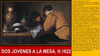 DOS JOVENES A LA MESA, H.1622
Óleo sobre lienzo, 64,5 cm × 105 cm,
Se trata probablemente de uno de los «bodegones»
descritos por Antonio Palomino entre las obras tempranas
pintadas por Velázquez
Dado que, de los cuadros pintados en Sevilla, Palomino
sólo pudo conocer los llevados por Velázquez a Madrid,
otra versión de este mismo cuadro o una copia pudiera ser
la descrita en el inventario de los bienes del duque de
Alcalá, realizado en 1637, donde se menciona más
sucintamente un lienzo atribuido a Velázquez «de dos
hombres de medio cuerpo con un Jarrito vidriado».
El cuadro fue adquirido por Carlos III al marqués de la
Ensenada el 25 de agosto de 1768, quedando recogido en
el inventario de 1772 del Palacio Real de Madrid. Cuatro
años después fue visto todavía en el mismo lugar por
Antonio Ponz, que hizo referencia a él como obra «del
estilo» de Velázquez, pero no se encuentra ya en los
posteriores inventarios de 1794 y 1814.
Aunque buena parte de la crítica anterior fechaba el
cuadro entre las obras más tempranas de Velázquez,
entre 1616 y 1618, José López-Rey lo puso en relación
con El aguador de Sevilla, que pensaba pintado dos años
antes, hacia 1620, encontrando acentuados algunos de
sus rasgos característicos en Dos jóvenes a la mesa. Del
mismo modo Jonathan Brown consideró esta obra como
un paso adelante en la evolución de Velázquez, tras El
aguador de Sevilla, alcanzando en ella «nuevas cotas de
atrevimiento» al presentar, en una composición de
apariencia casual, a dos hombres ebrios con sus rostros
medio ocultos reducidos a la escala de los objetos que los
rodean Para Fernando Marías se trataría, en fin, de una
obra pintada «para hacer manos» poco antes de su
partida hacia Madrid y más independiente de modelos
grabados que en los bodegones anteriores
.
 