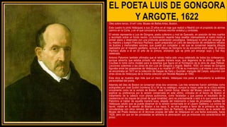 EL POETA LUIS DE GONGORA
Y ARGOTE, 1622
Óleo sobre lienzo, 51x41 cms. Museo de Bellas Artes, Boston,
Este cuadro lo pintó Velázquez a sus 23 años en el viaje que realizó a Madrid con el propósito de abrirse
camino en la Corte, y en el que conocería al famoso escritor andaluz y cordobés.
El retrato representa a Luis de Góngora, poeta culterano y rival de Quevedo, en posición de tres cuartos
y recortado sobre un fondo neutro. La iluminación rasante hace resaltar intensamente el rostro traído a
primer plano y observado con una profunda penetración psicológica. Velázquez lo pintó por encargo de
su maestro y suegro Francisco Pacheco, quien preparaba un Libro de descripción de verdaderos retratos
de ilustres y memorables varones, que quedó sin completar y del que se conservan sesenta dibujos
realizados por el maestro sevillano, aunque el dibujo de Góngora no se encuentra entre ellos. El propio
Pacheco alude a él en El arte de la pintura, anotando que se pintó por encargo suyo y fue muy
celebrado.
Antonio Palomino también afirmaba que el retrato había sido «muy celebrado de todos los cortesanos»,
aunque advertía que estaba pintado «de aquella manera suya, que degenera de la última». Juan de
Courbes lo tomó como modelo para la estampa que figura en el frontispicio de la obra de José Pellicer,
Lecciones solemnes a las obras de don Luis de Góngora y Argote, Madrid, 1630. Un retrato de Góngora
figuraba entre las posesiones de Velázquez a su muerte (nº 179 de su inventario) y el mismo o una copia
se encontraba en 1677 en la colección de Gaspar de Haro y Guzmán, marqués del Carpio, adquirido con
otras obras de Velázquez de la misma colección por Nicolás Nepata en 1692.
Esta obra se muestra algo más que un mero retrato, Velázquez nos pone al descubierto la auténtica
personalidad del poeta.
Además del óleo de Boston se conservan otras dos versiones. Las tres versiones fueron admitidas como
autógrafas por José Gudiol (números 32 a 34 de su catálogo), aunque la mayor parte de la crítica estima
únicamente como tal la versión de Boston. José Camón Aznar, director del Museo Lázaro Galdiano, al
explicar su preferencia por la versión conservada en este último, criticaba en el lienzo de Boston el
tratamiento de la cabeza «con planos autónomos, como facetada» y que parece el resultado de la
insistencia en los toques de pincel de igual tonalidad; pero es precisamente a esto a lo que parece aludir
Palomino al hablar de aquella manera suya, alejada del tratamiento a base de pinceladas sueltas del
Velázquez adulto que se puede observar en la versión conservada en el Lázaro Galdiano. La corona de
laurel, visible en la versión de Boston a los rayos X, es otra prueba a favor de la primacía de ésta,
vinculándose con otros retratos del mencionado libro de Pacheco. El estudio técnico de la versión del
Museo del Prado destaca en él técnicas propias del taller de Velázquez en una fecha avanzada, hacia
1628, pero sin que en las pinceladas se advierta la abreviación que ya entonces era característica del
pintor.
 