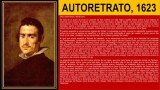AUTORETRATO, 1623
Oleo sobre lienzo, 56x39 cms.
Se trata de un busto de joven en posición de tres cuartos con traje negro y golilla blanca sobre la que destaca el
rostro de cutis moreno. El cabello es negro y espeso, las cejas y el bigote negros. Los ojos oscuros miran de frente y
serenamente, la nariz es aguileña, el mentón pronunciado y los labios carnosos y bien dibujados: todo en él indica
honradez, calma y naturalidad, que subraya el fondo gris neutro, vestido de negro con cuello blanco liso. Es una
pintura donde el dibujo está muy cuidado, mostrando el autor gran destreza en el modelado de la figura.
El cuadro responde a convenciones propias del retrato. La pincelada es prieta, aunque la radiografía muestra mayor
soltura de la que se aprecia en superficie, y la gama de color restringida al negro del vestido, el pardo oscuro del
fondo y los rosas y tostados de las carnaciones, con el blanco grisáceo del cuello.
Al igual que ocurre respecto al Retrato de caballero, se ha especulado mucho acerca de la identidad del personaje
aquí representado, considerado autorretrato del pintor, según sugirió Jacinto Octavio Picón, por críticos como Allende
Salazar, August L. Mayer y José Camón Aznar, quien sin embargo lo tenía por copia: han sido varios los autores que
han querido buscarla entre el entorno familiar del pintor López-Rey y Jonathan Brown creen que pudiera ser retrato
de un hermano del artista de nombre Juan, igualmente pintor y establecido en Madrid, por la edad que representa el
modelo, el giro de su cabeza hacia el espectador, su mirada fija y por hallarse cierta semejanza entre el modelo de
este retrato y el del San Juan en Patmos. Sin embargo, no existe ninguna prueba realmente fiable que avale
cualquiera de estas hipótesis. Para Fernando Marías, es posible que este y otros retratos de personas de menor
importancia realizados en estos mismos años sirviesen al pintor para ensayar nuevos recursos estilísticos antes de
aplicarlos a los retratos oficiales del rey.
La pragmática de enero de 1623 sobre reforma de los trajes, que sirve para fechar el supuesto retrato de Pacheco,
también se puede utilizar como guía para éste, por cuanto el modelo viste el tipo de cuello que se haría habitual a
partir de entonces. Su estilo, con una pincelada todavía prieta y detallista, un modelado algo duro, y una luz muy
dirigida, también concuerda con el que practicaba Velázquez en torno a esa fecha, en el momento de transición entre
sus últimos años sevillanos y su asentamiento definitivo en la Corte. También muy habitual de los retratos que hizo
durante los años veinte fue la utilización de una gama de color muy restringida, apoyada en los negros que integraban
mayoritariamente la indumentaria masculina. Sobre la autenticidad de este cuadro, si bien casi siempre se ha
reconocido como obra velazqueña, ha habido opiniones discordantes. Beruete lo consideraba una copia. Este juicio
influyó en el catálogo del Prado, que en la edición de 1903 lo describe como "atribuido" a Velázquez, mientras que en
las ediciones anteriores lo declaraba auténtico. Pantorba sostiene que esta obra se realizó en Sevilla en 1622-1623;
en el catálogo del Museo viene fechada 1623. Desde 1933, los catálogos consideraron la obra como auténtica de
Velázquez
 