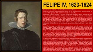 FELIPE IV, 1623-1624
Óleo sobre lienzo 61,6 x 48,2 cm, Museo Meadows, Dallas (Texas).
Brown cree que podría tratarse del primer retrato del rey, según Francisco Pacheco tomado del
natural el 30 de agosto de 1623, hipótesis rechazada por López-Rey.
Según cuenta Francisco Pacheco, a los pocos días de llegar Velázquez a Madrid, en agosto de 1623,
hizo un retrato de su protector, Juan de Fonseca y Figueroa, sumiller de cortina de su majestad, que
fue llevado a palacio por un hijo del conde de Peñaranda. Visto este retrato por el rey y la corte, de
inmediato se le ordenó retratar al rey. Pacheco, maestro y suegro del pintor, anotó con precisión la
fecha de ese primer retrato de Felipe IV: el 30 de agosto de 1623. Ese retrato pintado en un solo día
debió de servir de modelo para otro ulterior, de mayor aparato y a caballo, así como para copias
privadas como la encargada por doña Antonia Ipeñarrieta, que en diciembre de 1624 hizo un pago a
Velázquez de 800 ducados por tres retratos, del rey, del Conde-Duque de Olivares y de su difunto
esposo.
Al decir Pacheco algo más adelante que «después desto, habiendo acabado el retrato de Su
Majestad a caballo, imitado todo del natural, hasta el país, con su licencia y gusto [del rey] se puso
en la calle Mayor, enfrente de San Felipe, con admiración de toda la corte e invidia de los de l'arte,
de que soy testigo», Antonio Palomino entendió que aludía todavía al primer retrato, que imaginó a
caballo y armado «todo hecho con el estudio, y cuidado, que requería tan gran asunto, en cuadro
grande, de la proporción del natural, y por él imitado, hasta el país». En realidad Pacheco parece
aludir a un simple busto ejecutado con presteza, pues no es probable que en esta primera ocasión el
rey posara muchas horas; el propio Pacheco se maravillaba y tenía como muestra extrema del favor
en que el rey tenía a su yerno el hecho de que posase ante él sentado durante tres horas continuas,
«cuando le retrató a caballo» tras el viaje a Italia, después de 1630.
Las afirmaciones de Pacheco han suscitado diversas interpretaciones e intentos de identificar ese
primer retrato hecho del natural. El más firme candidato, no del bosquejo hecho en un día sino de su
versión acabada en el taller, sería según August L. Mayer y Jonathan Brown este mal conservado
Felipe IV en busto de Dallas, empleado en un amplio número de copias y versiones de cuerpo entero,
incluida la primera versión del retrato de Felipe IV del Museo del Prado. López-Rey, quien señala al
contrario diferencias en el arranque del cabello y la frente, la nariz y el cuello respecto del retrato
subyacente mostrado por las radiografías bajo el Felipe IV del Prado, piensa que este busto, que fue
propiedad en Roma de los cardenales Ferrari y Gaspari, es posterior al retrato del natural, pero
anterior al pintado para doña Antonia Ipeñarrieta (actualmente en Nueva York, Metropolitan Museum
of Art), siendo el tomado del natural el 30 de agosto de 1623 el del Museo del Prado, reelaborado por
el mismo Velázquez años después, hacia 1628, con una técnica de pincelada suelta más elaborada.
 