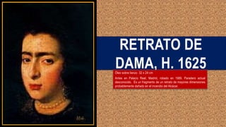 RETRATO DE
DAMA, H. 1625
Óleo sobre lienzo 32 x 24 cm
Antes en Palacio Real, Madrid, robado en 1989. Paradero actual
desconocido. Es un fragmento de un retrato de mayores dimensiones
probablemente dañado en el incendio del Alcázar.
 