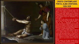 CRISTO CONTEMPLADO
POR EL ALMA CRISTIANA,
1626-1628
Óleo sobre lienzo, 165,1 cm × 206,4 cm
En la figura de Cristo atado la columna, para la que se han
sugerido modelos tomados de la estatuaria clásica —Galo
moribundo– y una anatomía cercana a la del Cristo de la
Minerva de Miguel Ángel, Velázquez siguió las indicaciones
iconográficas de su suegro Francisco Pacheco para el tema del
Cristo recogiendo sus vestiduras, iconografía muy repetida en
la pintura española del siglo XVII, combinándolas en una
creación original.
En el Cristo y el alma cristiana, los azotes que Velázquez
dispuso junto al cuerpo derrumbado de Jesús son, excepto el
flagelo de zarzas, los mismos que menciona Pacheco: un
manojo de varas -y desparramados por el suelo,
minuciosamente descritos los fragmentos que de él se han ido
quebrando con los golpes-, la correa y un látigo de colas que
puede recordar el de la visión de Santa Brígida. La columna de
Velázquez es de fuste alto y, como explica también Pacheco de
la que él pintó, no se dibuja mostrando toda su altura.
Y siguiendo a Pacheco, se explican también la mirada del
Cristo de Velázquez, dirigida al que contempla el cuadro (que
no ha de situarse de frente sino a un lado, «porque el
encuentro della causa grandes efectos»); la contención en las
señales dejadas por los azotes («cosa que escusan mucho los
grandes pintores, por no encubrir la perfección que tanto les
cuesta, a diferencia de los indoctos, que sin piedad arrojan
azotes y sangre, con que se borra la pintura o cubren sus
defectos»).
Velázquez presenta a las tres figuras recortadas sobre un
fondo neutro, fuertemente contrastado por una iluminación
intensa que dibuja sombras oscuras en la superficie del suelo y
 